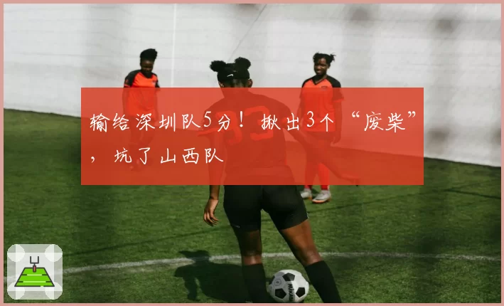 输给深圳队5分！揪出3个“废柴”，坑了山西队