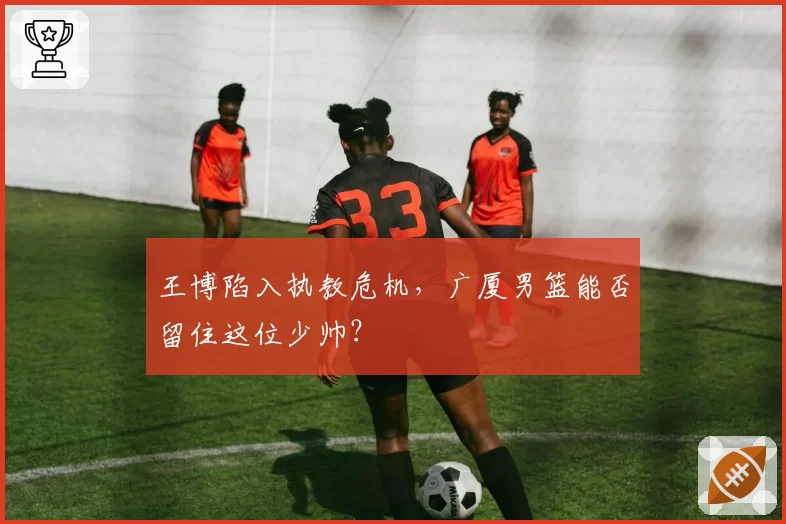 王博陷入执教危机，广厦男篮能否留住这位少帅？