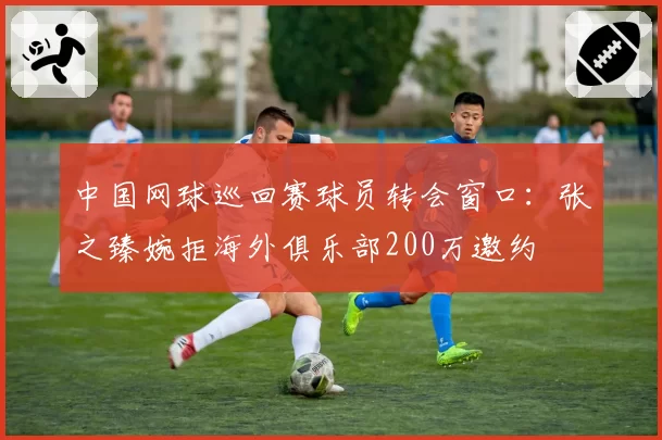 中国网球巡回赛球员转会窗口:张之臻婉拒海外俱乐部200万邀约