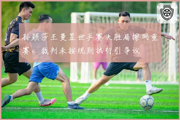 孙颖莎王曼昱世乒赛决胜局擦网重赛，裁判未按规则执行引争议
