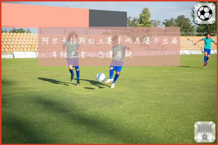 阿尔卡拉斯红土赛季两度爆冷出局，年轻王者心态遭质疑