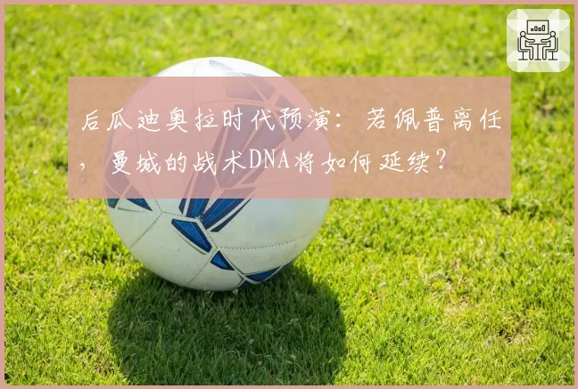 后瓜迪奥拉时代预演:若佩普离任,曼城的战术DNA将如何延续?