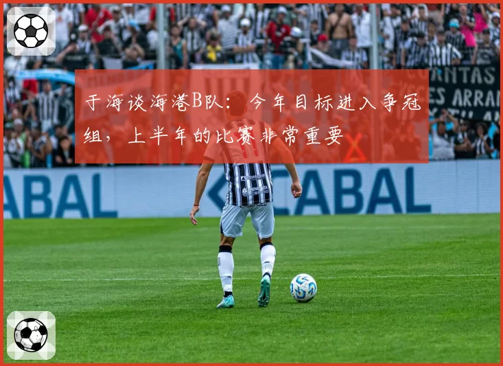 于海谈海港B队：今年目标进入争冠组，上半年的比赛非常重要