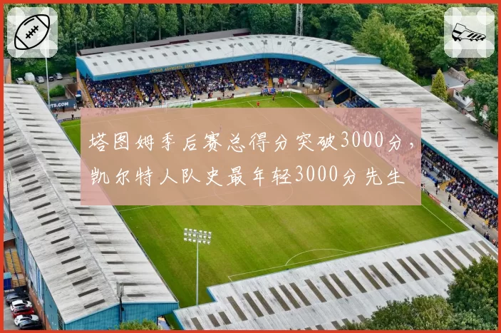 塔图姆季后赛总得分突破3000分，凯尔特人队史最年轻3000分先生