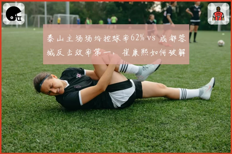 泰山主场场均控球率62% vs 成都蓉城反击效率第一,崔康熙如何破解徐正源快攻