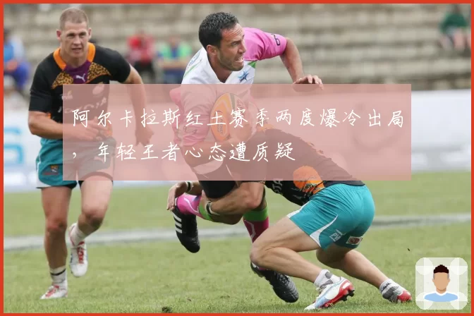 阿尔卡拉斯红土赛季两度爆冷出局，年轻王者心态遭质疑