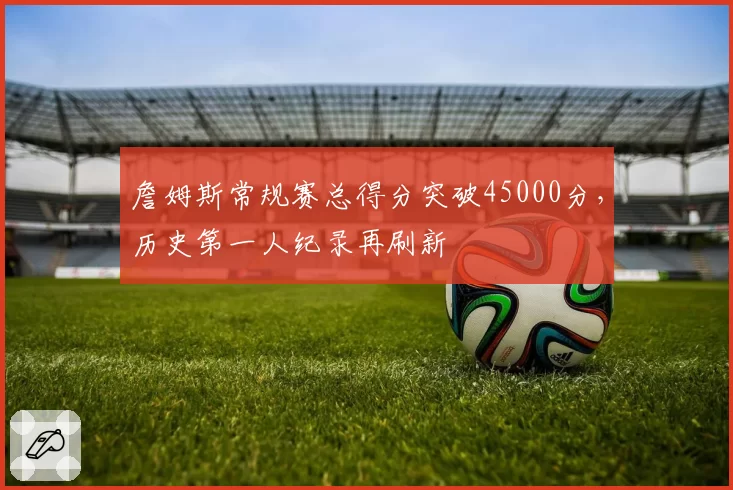詹姆斯常规赛总得分突破45000分，历史第一人纪录再刷新